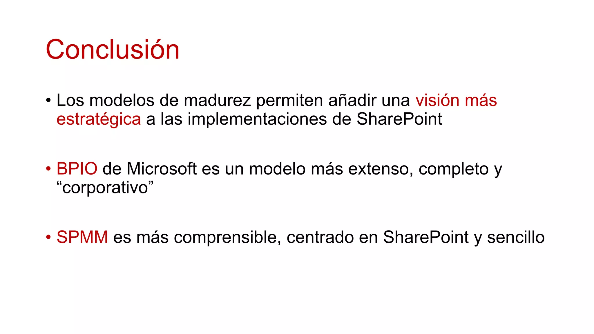 Conclusión
• Los modelos de madurez permiten añadir una visión más
  estratégica a las implementaciones de SharePoint

• BPIO de Microsoft es un modelo más extenso, completo y
  “corporativo”

• SPMM es más comprensible, centrado en SharePoint y sencillo
 