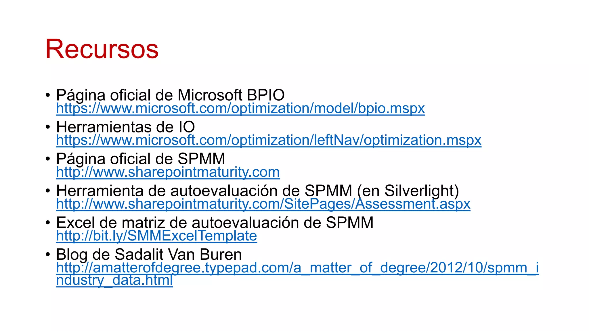 Recursos
• Página oficial de Microsoft BPIO
 https://www.microsoft.com/optimization/model/bpio.mspx
• Herramientas de IO
 https://www.microsoft.com/optimization/leftNav/optimization.mspx
• Página oficial de SPMM
 http://www.sharepointmaturity.com
• Herramienta de autoevaluación de SPMM (en Silverlight)
 http://www.sharepointmaturity.com/SitePages/Assessment.aspx
• Excel de matriz de autoevaluación de SPMM
 http://bit.ly/SMMExcelTemplate
• Blog de Sadalit Van Buren
 http://amatterofdegree.typepad.com/a_matter_of_degree/2012/10/spmm_i
 ndustry_data.html
 