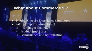What about Commerce 9 ?
● Plugins Sitecore Experience Commerce
● Ask the expert (Round table)
○ Installation challenge
○ Product importing
○ Performance and optimization
 