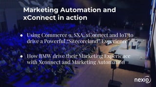Marketing Automation and
xConnect in action
● Using Commerce 9, SXA, xConnect and IoT to
drive a Powerful “Sitecoreland” Experience
● How BMW drive their Marketing Experience
with Xconnect and Marketing Automation
 