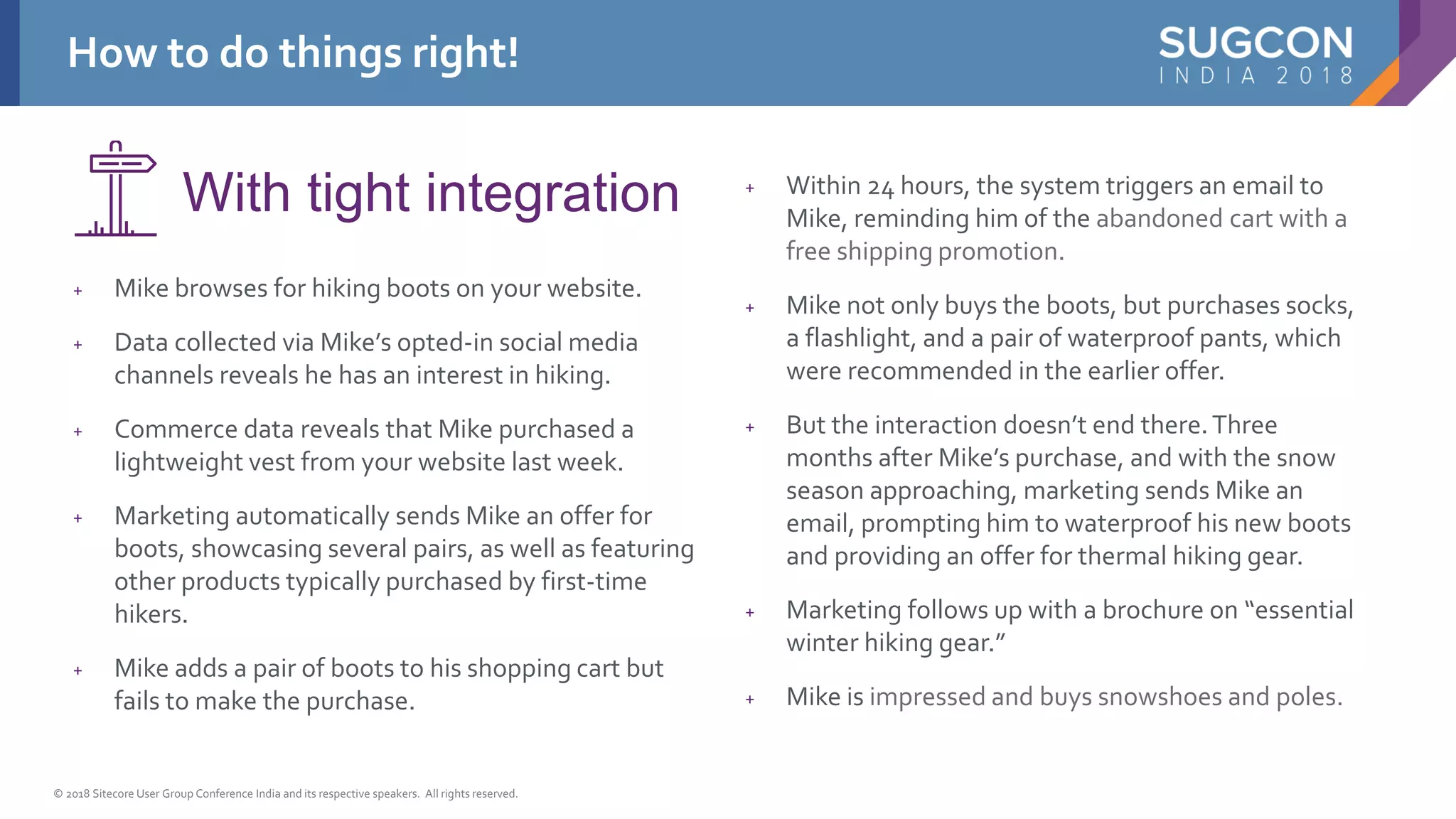 © 2018 Sitecore User Group Conference India and its respective speakers. All rights reserved.
+ Mike browses for hiking boots on your website.
+ Data collected via Mike’s opted-in social media
channels reveals he has an interest in hiking.
+ Commerce data reveals that Mike purchased a
lightweight vest from your website last week.
+ Marketing automatically sends Mike an offer for
boots, showcasing several pairs, as well as featuring
other products typically purchased by first-time
hikers.
+ Mike adds a pair of boots to his shopping cart but
fails to make the purchase.
+ Within 24 hours, the system triggers an email to
Mike, reminding him of the abandoned cart with a
free shipping promotion.
+ Mike not only buys the boots, but purchases socks,
a flashlight, and a pair of waterproof pants, which
were recommended in the earlier offer.
+ But the interaction doesn’t end there.Three
months after Mike’s purchase, and with the snow
season approaching, marketing sends Mike an
email, prompting him to waterproof his new boots
and providing an offer for thermal hiking gear.
+ Marketing follows up with a brochure on “essential
winter hiking gear.”
+ Mike is impressed and buys snowshoes and poles.
With tight integration
How to do things right!
 
