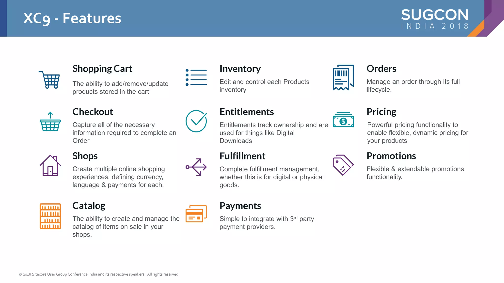 © 2018 Sitecore User Group Conference India and its respective speakers. All rights reserved.
Shopping Cart
The ability to add/remove/update
products stored in the cart
Checkout
Capture all of the necessary
information required to complete an
Order
Shops
Create multiple online shopping
experiences, defining currency,
language & payments for each.
Catalog
The ability to create and manage the
catalog of items on sale in your
shops.
Inventory
Edit and control each Products
inventory
Entitlements
Entitlements track ownership and are
used for things like Digital
Downloads
Fulfillment
Complete fulfillment management,
whether this is for digital or physical
goods.
Payments
Simple to integrate with 3rd party
payment providers.
Orders
Manage an order through its full
lifecycle.
Pricing
Powerful pricing functionality to
enable flexible, dynamic pricing for
your products
Promotions
Flexible & extendable promotions
functionality.
XC9 - Features
 