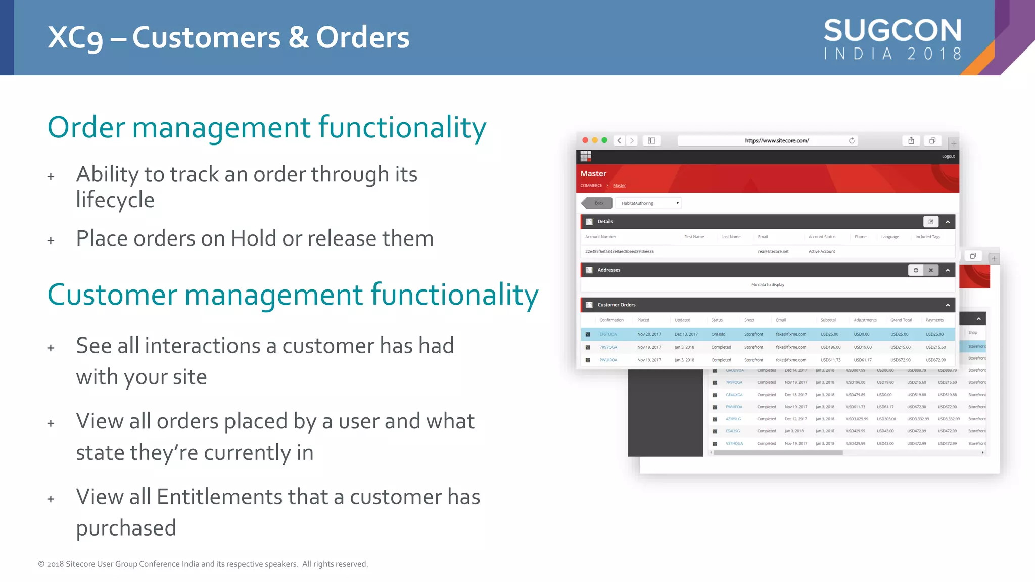 © 2018 Sitecore User Group Conference India and its respective speakers. All rights reserved.
XC9 – Customers & Orders
+ Ability to track an order through its
lifecycle
+ Place orders on Hold or release them
Order management functionality
+ See all interactions a customer has had
with your site
+ View all orders placed by a user and what
state they’re currently in
+ View all Entitlements that a customer has
purchased
Customer management functionality
 