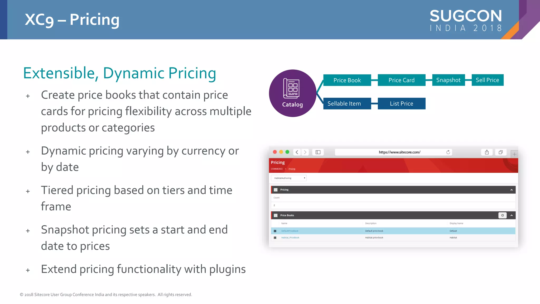 © 2018 Sitecore User Group Conference India and its respective speakers. All rights reserved.
+ Create price books that contain price
cards for pricing flexibility across multiple
products or categories
+ Dynamic pricing varying by currency or
by date
+ Tiered pricing based on tiers and time
frame
+ Snapshot pricing sets a start and end
date to prices
+ Extend pricing functionality with plugins
XC9 – Pricing
Extensible, Dynamic Pricing Price Book
Sellable Item
Price Card
List Price
Snapshot Sell Price
Catalog
 