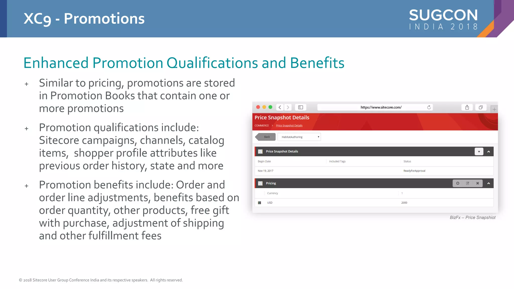 © 2018 Sitecore User Group Conference India and its respective speakers. All rights reserved.
+ Similar to pricing, promotions are stored
in Promotion Books that contain one or
more promotions
+ Promotion qualifications include:
Sitecore campaigns, channels, catalog
items, shopper profile attributes like
previous order history, state and more
+ Promotion benefits include: Order and
order line adjustments, benefits based on
order quantity, other products, free gift
with purchase, adjustment of shipping
and other fulfillment fees
XC9 - Promotions
BizFx – Price Snapshiot
Enhanced Promotion Qualifications and Benefits
 