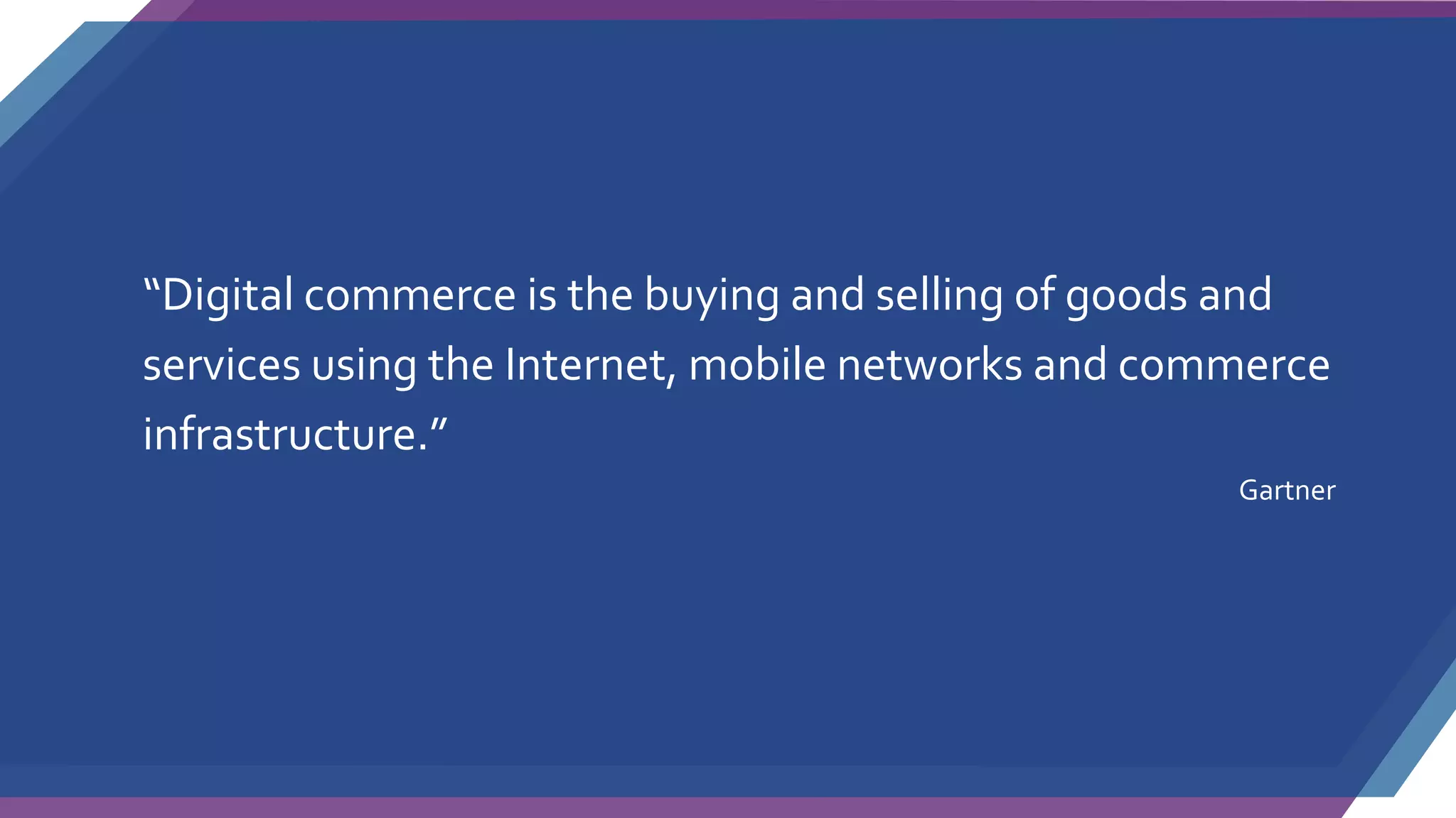 “Digital commerce is the buying and selling of goods and
services using the Internet, mobile networks and commerce
infrastructure.”
Gartner
 