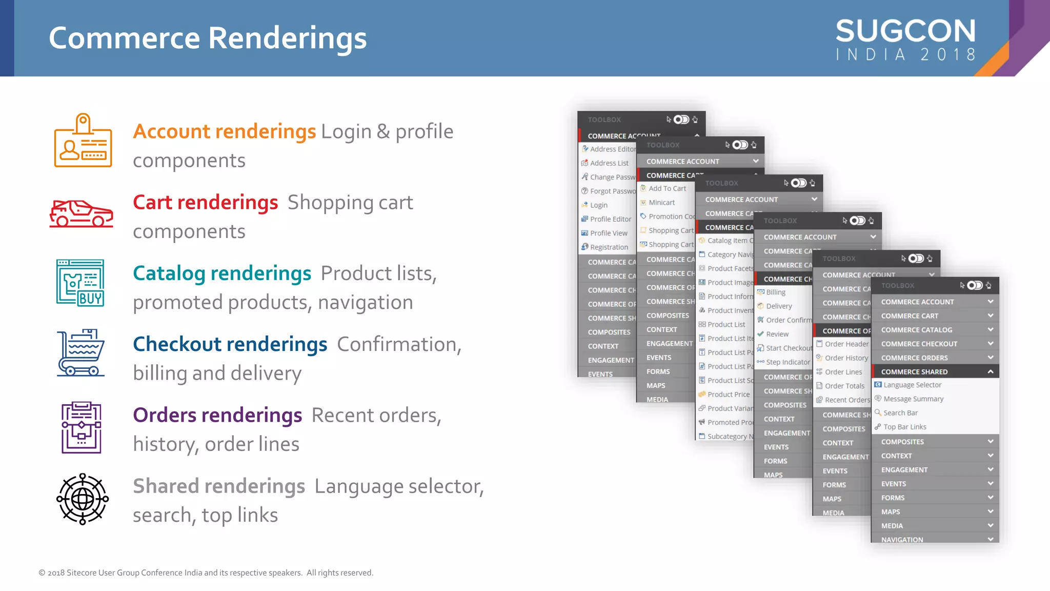 © 2018 Sitecore User Group Conference India and its respective speakers. All rights reserved.
Account renderings Login & profile
components
Cart renderings Shopping cart
components
Catalog renderings Product lists,
promoted products, navigation
Checkout renderings Confirmation,
billing and delivery
Orders renderings Recent orders,
history, order lines
Shared renderings Language selector,
search, top links
Commerce Renderings
 