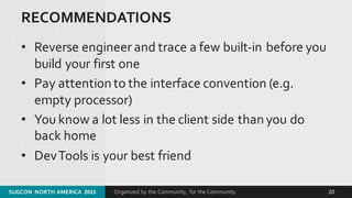 Organized by the Community, for the Community.
RECOMMENDATIONS
• Reverse engineer and trace a few built-­‐in before you 
build your first one
• Pay attention to the interface convention (e.g. 
empty processor)
• You know a lot less in the client side than you do 
back home
• DevTools is your best friend
SUGCON  NORTH AMERICA  2015 20
 