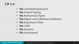Organized by the Community, for the Community.
C# 2.0
• No Lambda Expressions
• No Implicit Typing
• NoAnonymous Types
• NoObject and Collection Initializers
• No Expression Trees
• No LINQ
• No dynamic
• No async/await
SUGCON  NORTH AMERICA  2015 24
 
