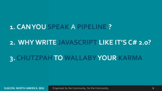 Organized by the Community, for the Community.SUGCON  NORTH AMERICA  2015 6
1. CAN YOU SPEAK A PIPELINE ?
2.  WHY WRITE JAVASCRIPT LIKE IT’S C# 2.0?
3. CHUTZPAH TO WALLABYYOUR KARMA
 