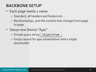 Organized by the Community, for the Community.
BACKBONE SETUP
• Each page needs 2 views
– Standard, all headers and footers etc…
– Backbone/Ajax, just the content that changes from page
to page
• Setup new Device “Ajax”
– Simple query string
– Empty layout for ajax presentation with a single
placeholder
SUGCON NORTH AMERICA 2015 10
?ajax=true
 