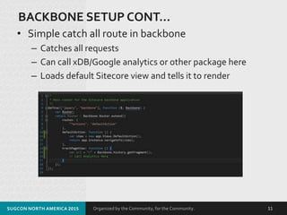Organized by the Community, for the Community.
BACKBONE SETUP CONT…
• Simple catch all route in backbone
– Catches all requests
– Can call xDB/Google analytics or other package here
– Loads default Sitecore view and tells it to render
SUGCON NORTH AMERICA 2015 11
 