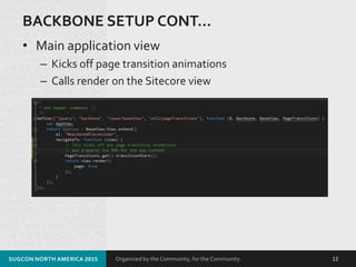 Organized by the Community, for the Community.
BACKBONE SETUP CONT…
• Main application view
– Kicks off page transition animations
– Calls render on the Sitecore view
SUGCON NORTH AMERICA 2015 12
 