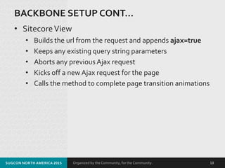 Organized by the Community, for the Community.
BACKBONE SETUP CONT…
• SitecoreView
SUGCON NORTH AMERICA 2015 13
• Builds the url from the request and appends ajax=true
• Keeps any existing query string parameters
• Aborts any previous Ajax request
• Kicks off a new Ajax request for the page
• Calls the method to complete page transition animations
 