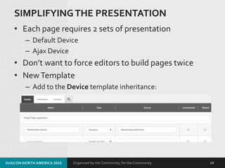 Organized by the Community, for the Community.
SIMPLIFYINGTHE PRESENTATION
• Each page requires 2 sets of presentation
– Default Device
– Ajax Device
• Don’t want to force editors to build pages twice
• NewTemplate
– Add to the Device template inheritance:
SUGCON NORTH AMERICA 2015 14
 