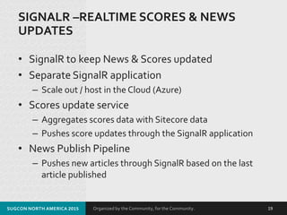 Organized by the Community, for the Community.
SIGNALR –REALTIME SCORES & NEWS
UPDATES
• SignalR to keep News & Scores updated
• Separate SignalR application
– Scale out / host in the Cloud (Azure)
• Scores update service
– Aggregates scores data with Sitecore data
– Pushes score updates through the SignalR application
• News Publish Pipeline
– Pushes new articles through SignalR based on the last
article published
SUGCON NORTH AMERICA 2015 19
 