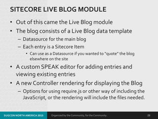 Organized by the Community, for the Community.
SITECORE LIVE BLOG MODULE
• Out of this came the Live Blog module
• The blog consists of a Live Blog data template
– Datasource for the main blog
– Each entry is a Sitecore Item
• Can use as a Datasource if you wanted to “quote” the blog
elsewhere on the site
• A custom SPEAK editor for adding entries and
viewing existing entries
• A new Controller rendering for displaying the Blog
– Options for using require.js or other way of including the
JavaScript, or the rendering will include the files needed.
SUGCON NORTH AMERICA 2015 23
 