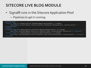Organized by the Community, for the Community.
SITECORE LIVE BLOG MODULE
• SignalR runs in the Sitecore Application Pool
– Pipelines to get it running:
SUGCON NORTH AMERICA 2015 24
 