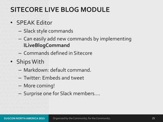 Organized by the Community, for the Community.
SITECORE LIVE BLOG MODULE
• SPEAK Editor
– Slack style commands
– Can easily add new commands by implementing
ILiveBlogCommand
– Commands defined in Sitecore
• ShipsWith
– Markdown: default command.
– Twitter: Embeds and tweet
– More coming!
– Surprise one for Slack members….
SUGCON NORTH AMERICA 2015 25
 