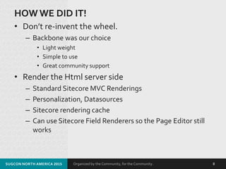 Organized by the Community, for the Community.
HOW WE DID IT!
• Don’t re-invent the wheel.
– Backbone was our choice
• Light weight
• Simple to use
• Great community support
• Render the Html server side
– Standard Sitecore MVC Renderings
– Personalization, Datasources
– Sitecore rendering cache
– Can use Sitecore Field Renderers so the Page Editor still
works
SUGCON NORTH AMERICA 2015 8
 