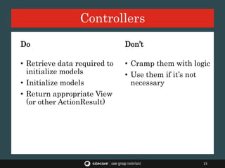 Controllers
15
Do
• Retrieve data required to
initialize models
• Initialize models
• Return appropriate View
(or other ActionResult)
Don’t
• Cramp them with logic
• Use them if it’s not
necessary
 