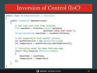 Inversion of Control (IoC)
34
public class MvcDemoController : Controller
{
public ViewResult NewsOverview()
{
// Get news root item from Sitecore.
Item newsRoot = Sitecore.Context.Database
.GetItem("{NEWS-ROOT-GUID}");
IEnumerable<Item> newsItems = newsRoot.Children;
// Get temperature from weather service.
var weatherService = new WeatherService();
int temperature = weatherService.GetTemperature();
// Initialize model for News Overview page.
return this.View(new NewsOverviewModel
{
NewsItems = newsItems,
Temperature = temperature
});
}
}
 