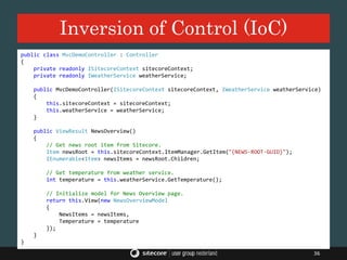 Inversion of Control (IoC)
36
public class MvcDemoController : Controller
{
private readonly ISitecoreContext sitecoreContext;
private readonly IWeatherService weatherService;
public MvcDemoController(ISitecoreContext sitecoreContext, IWeatherService weatherService)
{
this.sitecoreContext = sitecoreContext;
this.weatherService = weatherService;
}
public ViewResult NewsOverview()
{
// Get news root item from Sitecore.
Item newsRoot = this.sitecoreContext.ItemManager.GetItem("{NEWS-ROOT-GUID}");
IEnumerable<Item> newsItems = newsRoot.Children;
// Get temperature from weather service.
int temperature = this.weatherService.GetTemperature();
// Initialize model for News Overview page.
return this.View(new NewsOverviewModel
{
NewsItems = newsItems,
Temperature = temperature
});
}
}
 