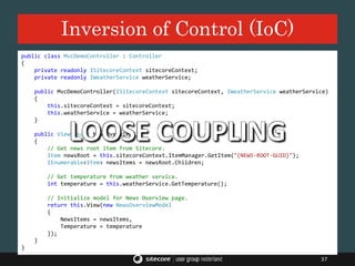 Inversion of Control (IoC)
37
public class MvcDemoController : Controller
{
private readonly ISitecoreContext sitecoreContext;
private readonly IWeatherService weatherService;
public MvcDemoController(ISitecoreContext sitecoreContext, IWeatherService weatherService)
{
this.sitecoreContext = sitecoreContext;
this.weatherService = weatherService;
}
public ViewResult NewsOverview()
{
// Get news root item from Sitecore.
Item newsRoot = this.sitecoreContext.ItemManager.GetItem("{NEWS-ROOT-GUID}");
IEnumerable<Item> newsItems = newsRoot.Children;
// Get temperature from weather service.
int temperature = this.weatherService.GetTemperature();
// Initialize model for News Overview page.
return this.View(new NewsOverviewModel
{
NewsItems = newsItems,
Temperature = temperature
});
}
}
LOOSE COUPLING
 