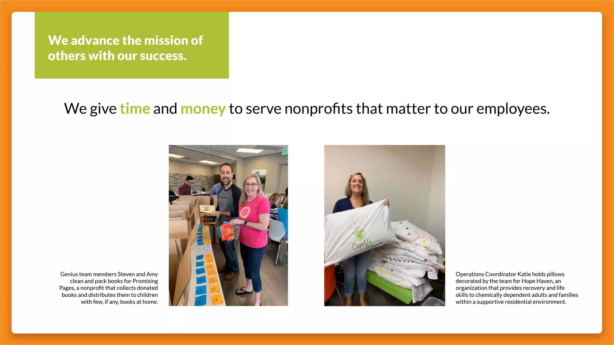 We advance the mission of
others with our success.
We give time and money to serve nonprofits that matter to our employees.
Operations Coordinator Katie holds pillows
decorated by the team for Hope Haven, an
organization that provides recovery and life
skills to chemically dependent adults and families
within a supportive residential environment.
Genius team members Steven and Amy
clean and pack books for Promising
Pages, a nonprofit that collects donated
books and distributes them to children
with few, if any, books at home.
 
