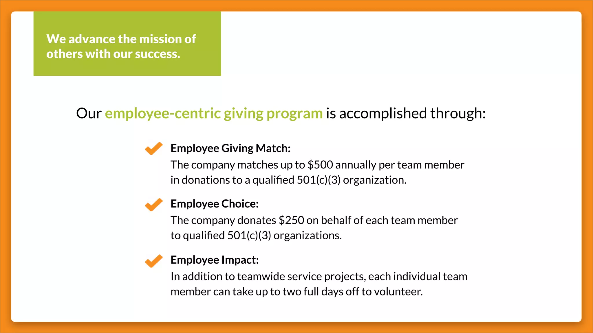 We advance the mission of
others with our success.
Our employee-centric giving program is accomplished through:
Employee Giving Match:
Employee Choice:
Employee Impact:
The company matches up to $500 annually per team member
in donations to a qualified 501(c)(3) organization.
The company donates $250 on behalf of each team member
to qualified 501(c)(3) organizations.
In addition to teamwide service projects, each individual team
member can take up to two full days off to volunteer.
 