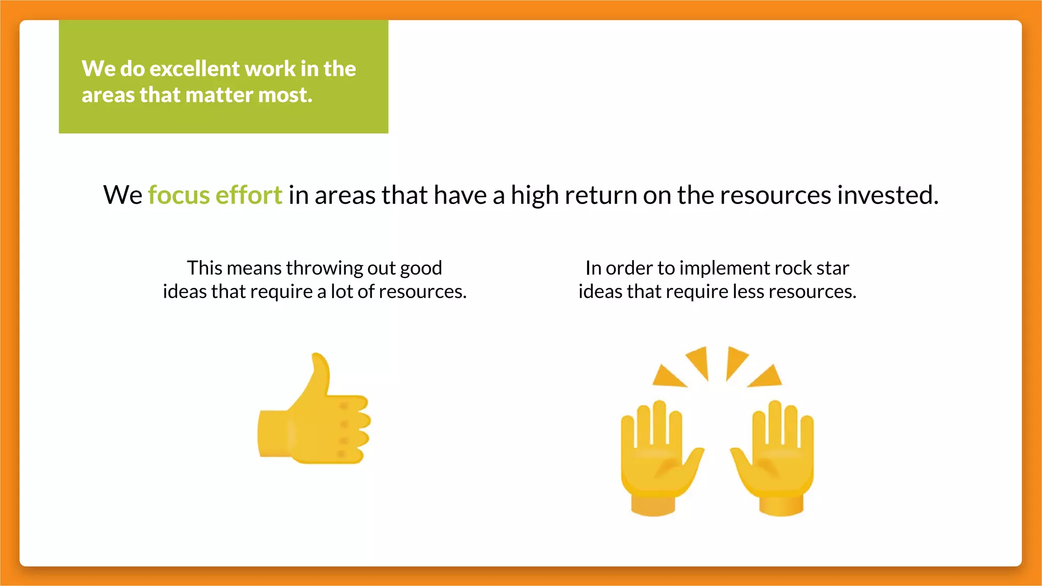 We do excellent work in the
areas that matter most.
This means throwing out good
ideas that require a lot of resources.
In order to implement rock star
ideas that require less resources.
We focus effort in areas that have a high return on the resources invested.
 