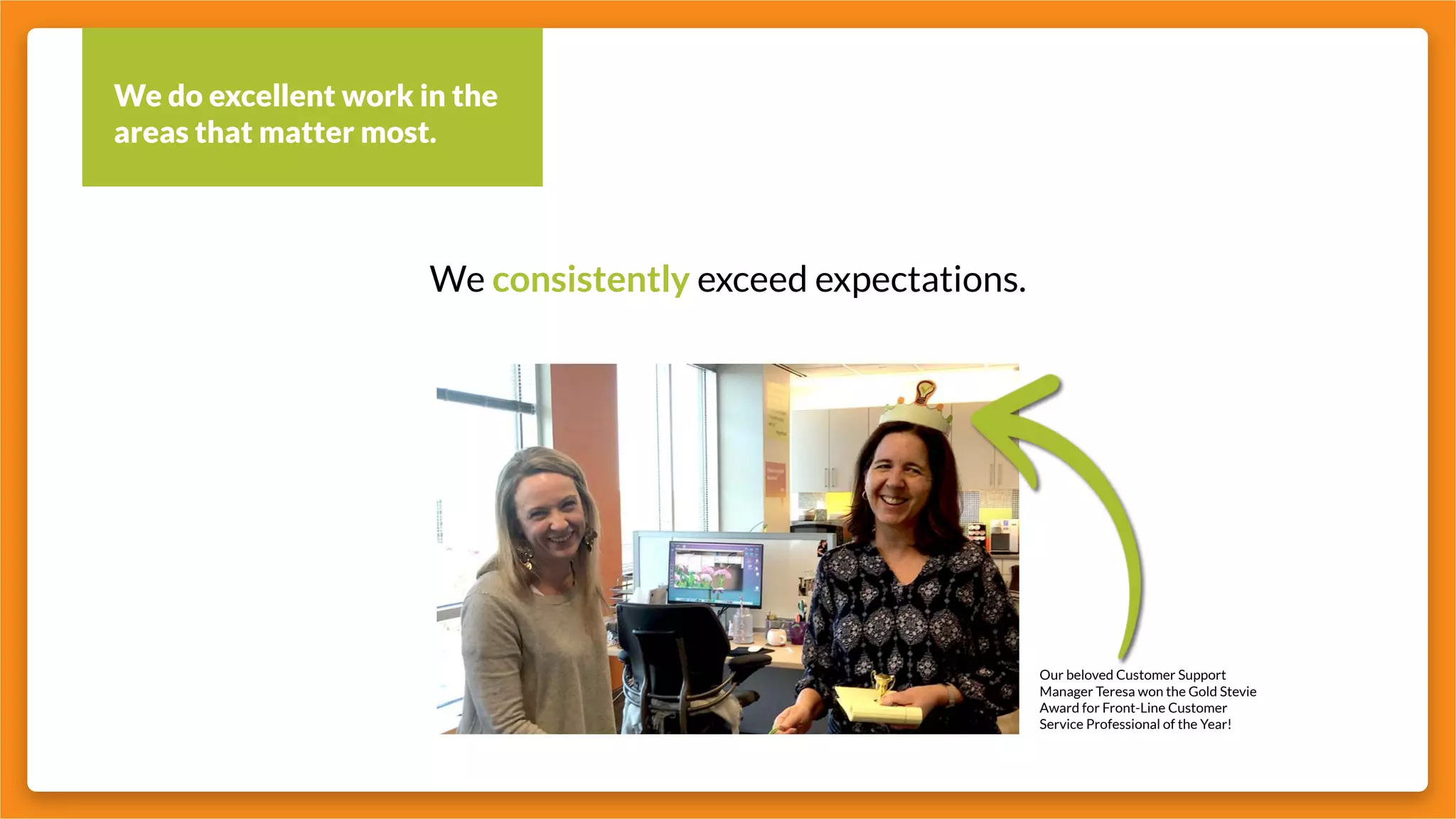 We do excellent work in the
areas that matter most.
We consistently exceed expectations.
Our beloved Customer Support
Manager Teresa won the Gold Stevie
Award for Front-Line Customer
Service Professional of the Year!
 