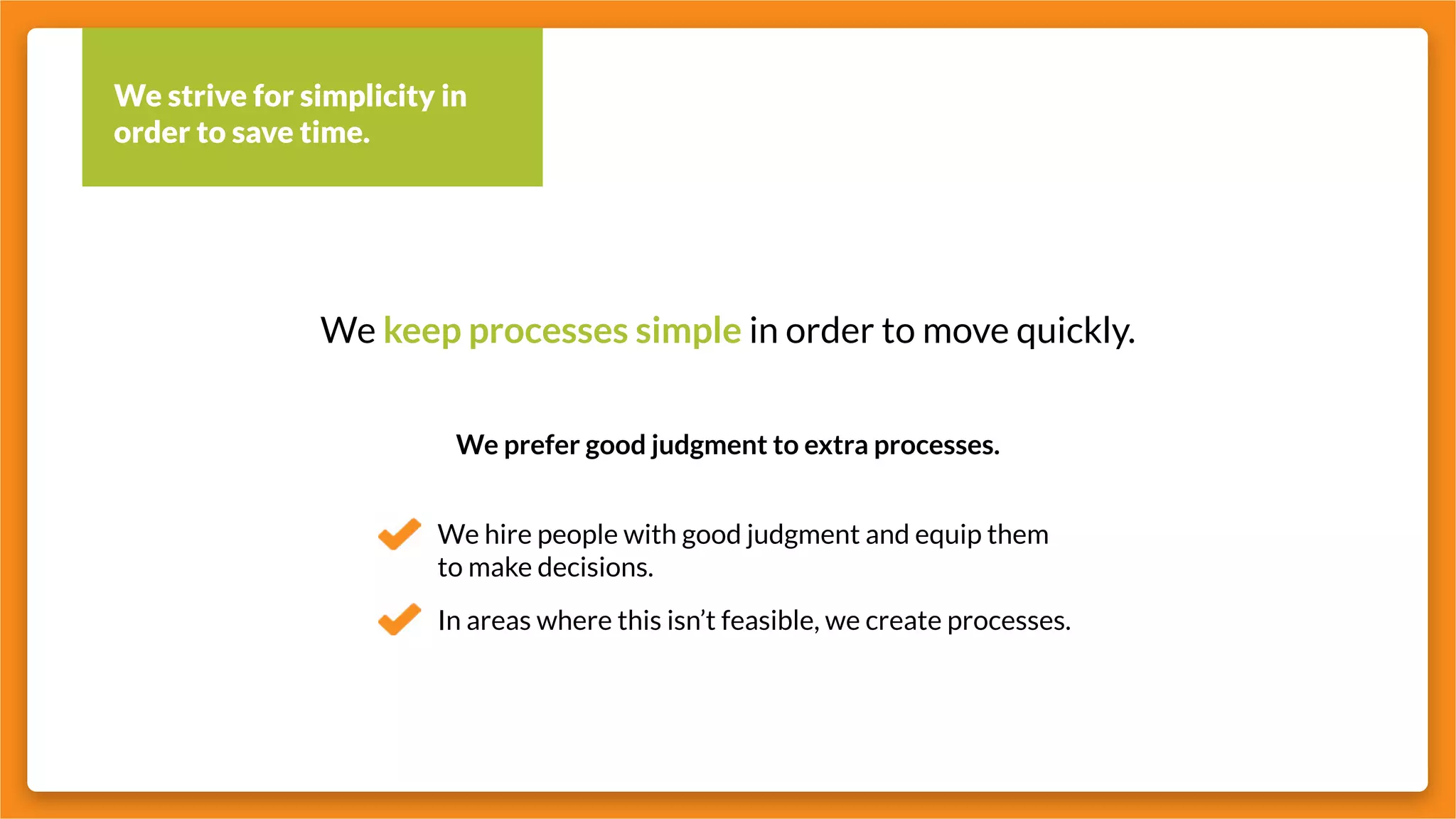 We strive for simplicity in
order to save time.
We keep processes simple in order to move quickly.
We prefer good judgment to extra processes.
We hire people with good judgment and equip them
to make decisions.
In areas where this isn’t feasible, we create processes.
 
