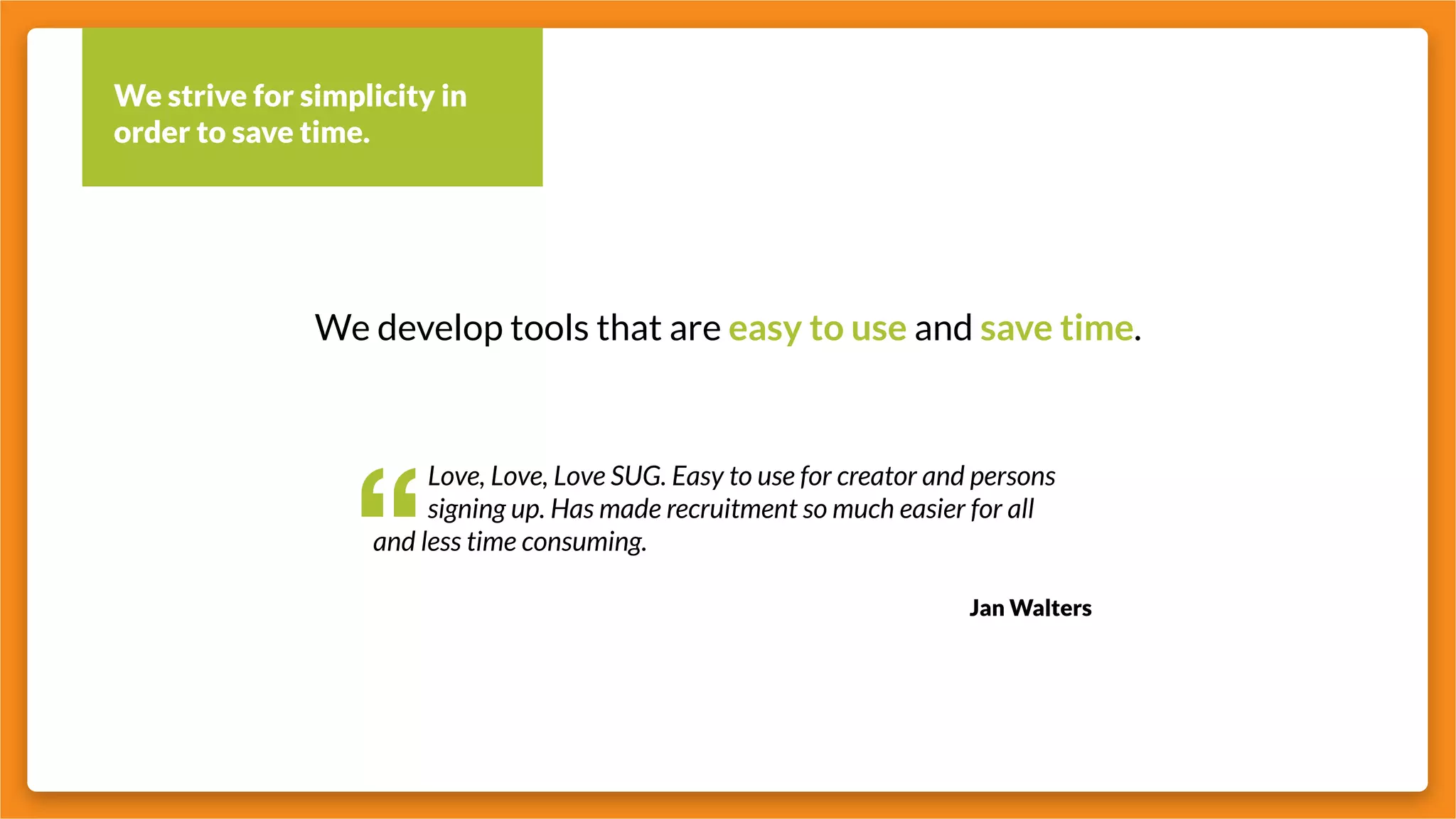 We strive for simplicity in
order to save time.
We develop tools that are easy to use and save time.
“
		 Love, Love, Love SUG. Easy to use for creator and persons 	
		 signing up. Has made recruitment so much easier for all
and less time consuming.
Jan Walters
 