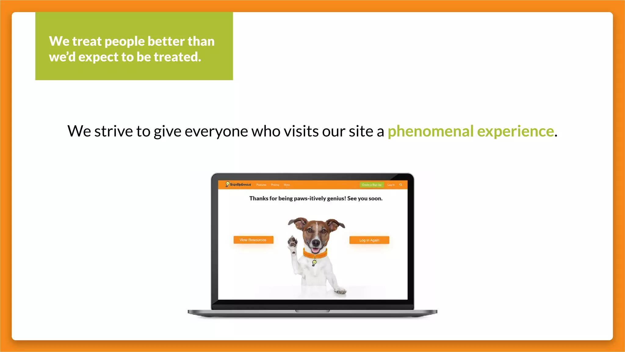 We treat people better than
we’d expect to be treated.
We strive to give everyone who visits our site a phenomenal experience.
 