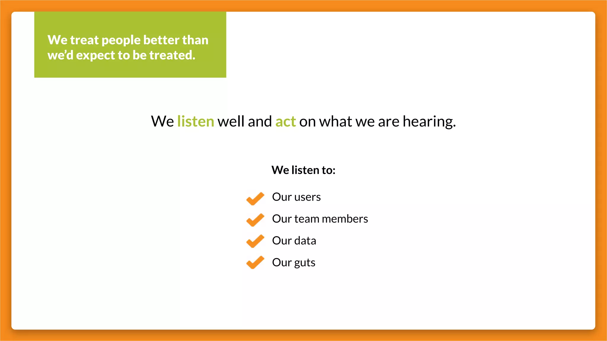 We treat people better than
we’d expect to be treated.
We listen well and act on what we are hearing.
We listen to:
Our users
Our team members
Our data
Our guts
 