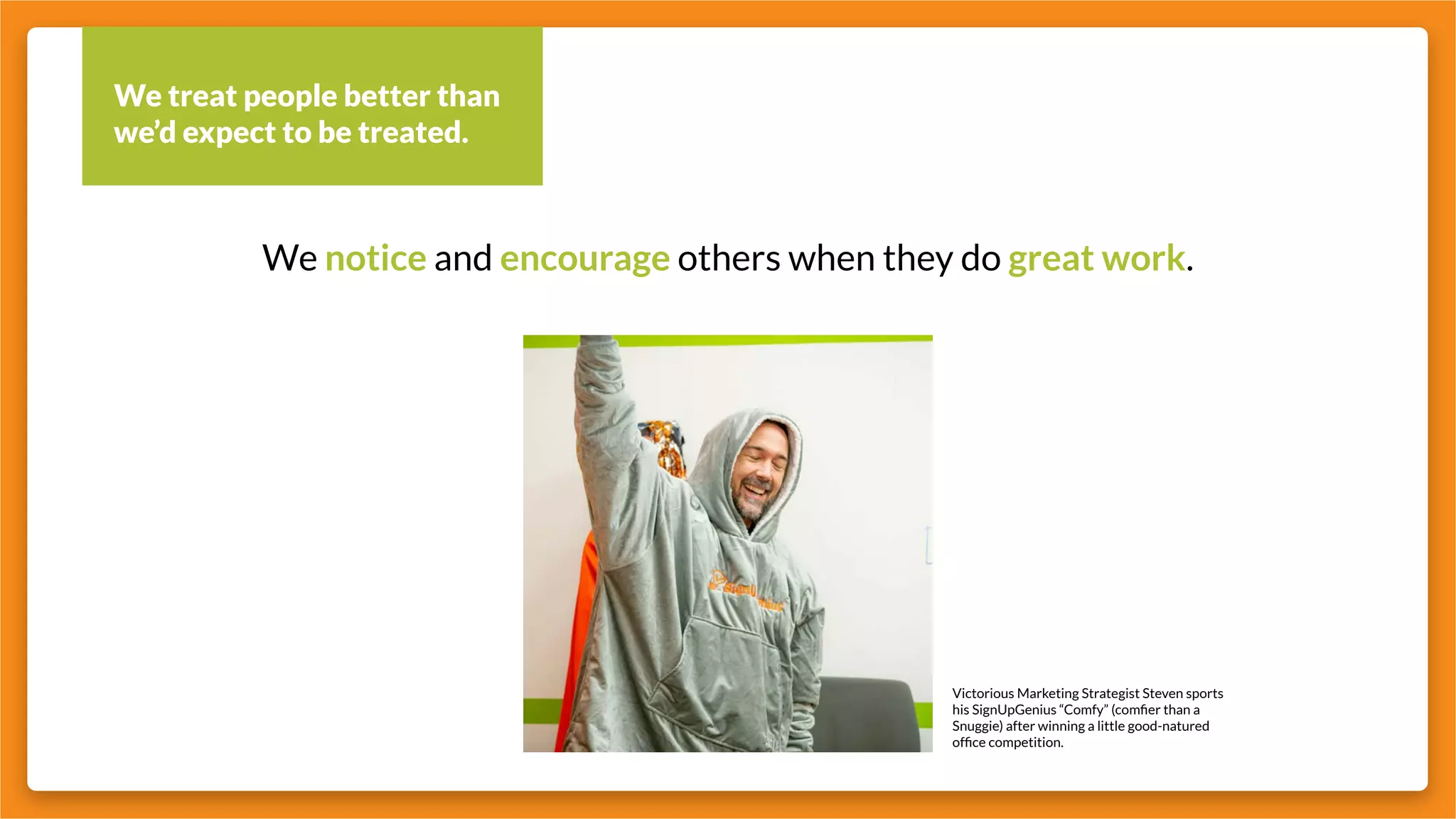 We treat people better than
we’d expect to be treated.
We notice and encourage others when they do great work.
Victorious Marketing Strategist Steven sports
his SignUpGenius “Comfy” (comfier than a
Snuggie) after winning a little good-natured
office competition.
 