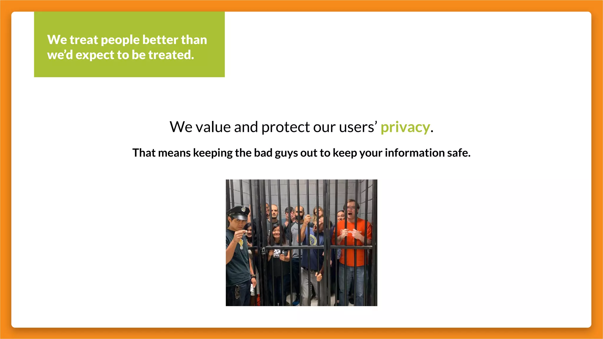 We treat people better than
we’d expect to be treated.
We value and protect our users’ privacy.
That means keeping the bad guys out to keep your information safe.
 
