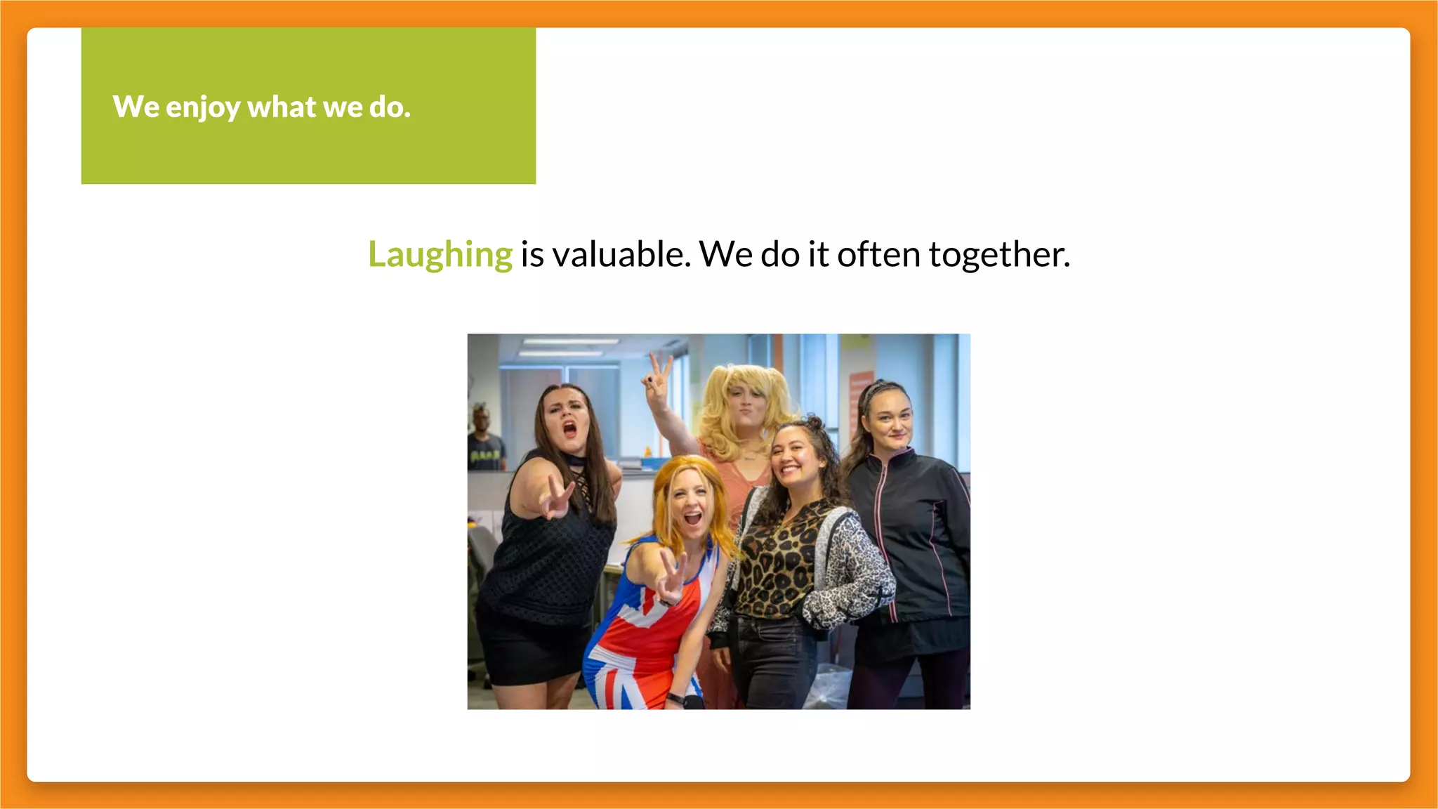 We enjoy what we do.
Laughing is valuable. We do it often together.
 