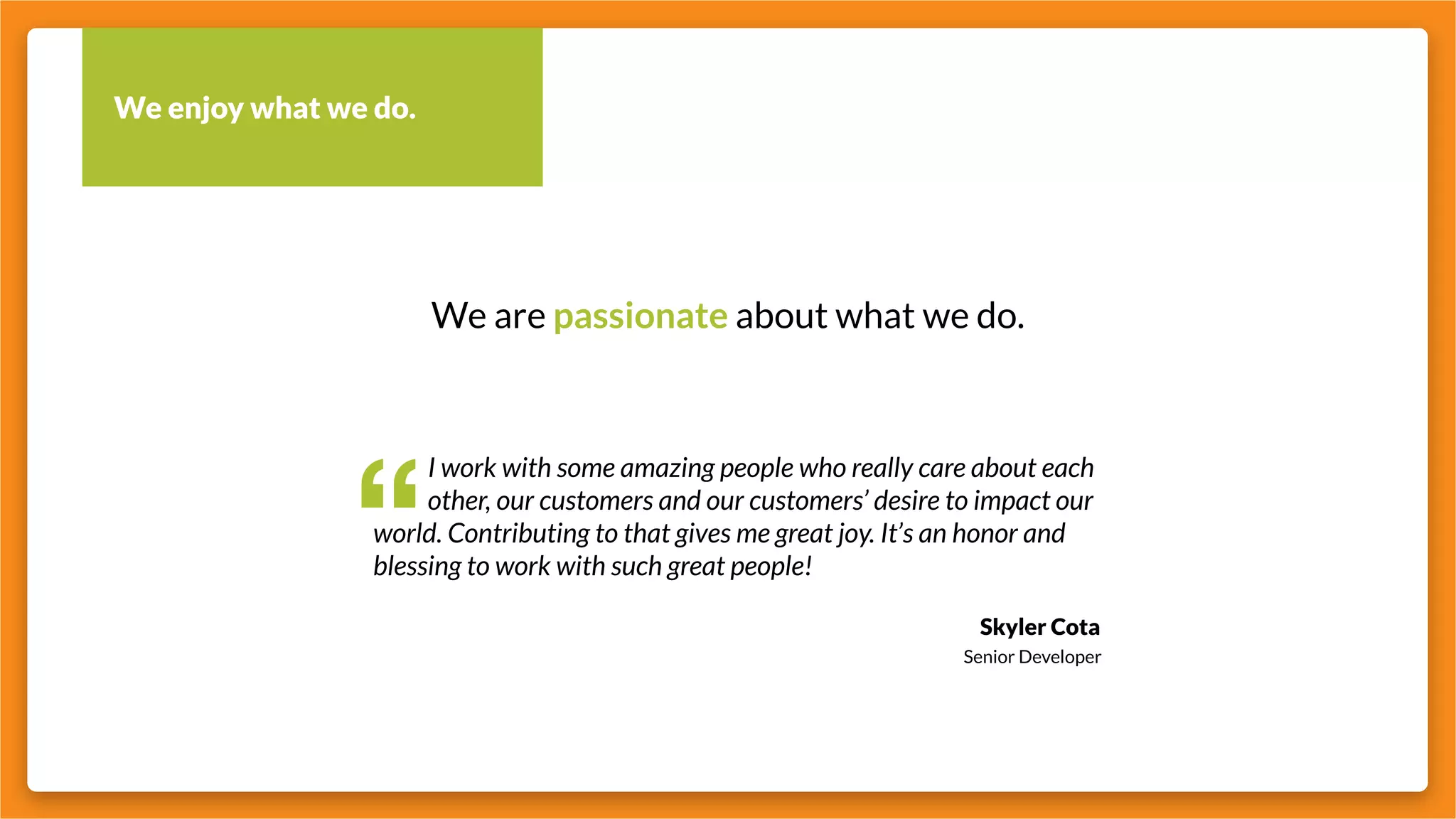 We enjoy what we do.
We are passionate about what we do.
“
		 I work with some amazing people who really care about each
		 other, our customers and our customers’ desire to impact our
world. Contributing to that gives me great joy. It’s an honor and
blessing to work with such great people!
Skyler Cota
Senior Developer
 