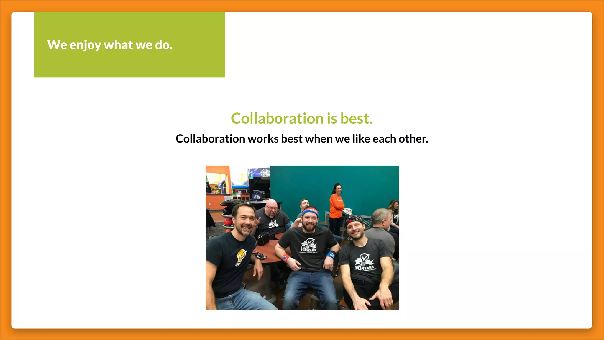 We enjoy what we do.
Collaboration is best.
Collaboration works best when we like each other.
 