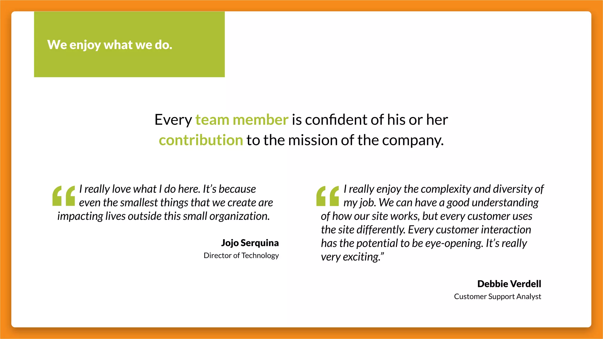 We enjoy what we do.
Every team member is confident of his or her
contribution to the mission of the company.
I really love what I do here. It’s because
even the smallest things that we create are
impacting lives outside this small organization.
		 I really enjoy the complexity and diversity of 		
		 my job. We can have a good understanding
of how our site works, but every customer uses
the site differently. Every customer interaction
has the potential to be eye-opening. It’s really
very exciting.”
““
Debbie Verdell
Jojo Serquina
Customer Support Analyst
Director of Technology
 