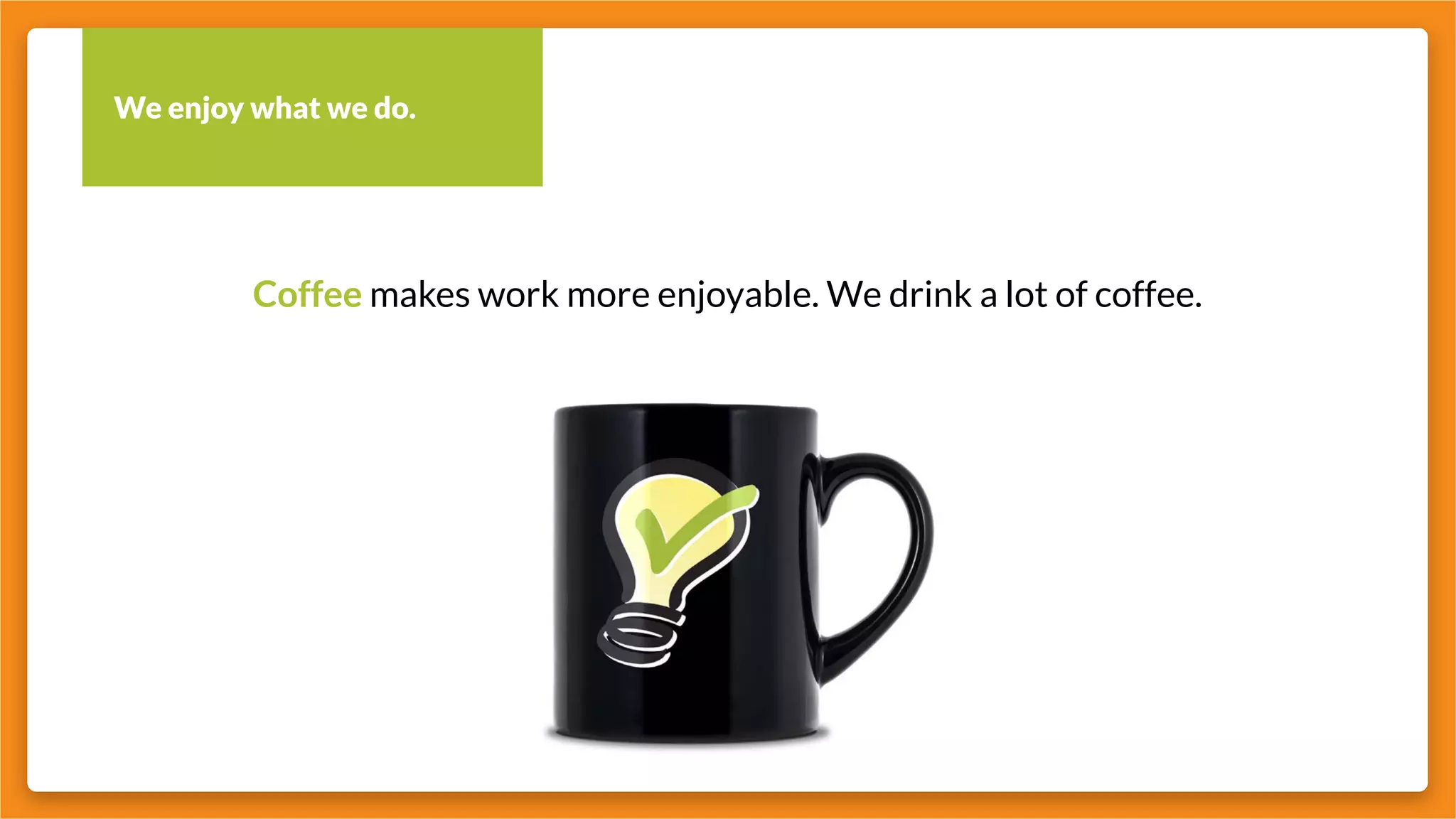 We enjoy what we do.
Coffee makes work more enjoyable. We drink a lot of coffee.
 