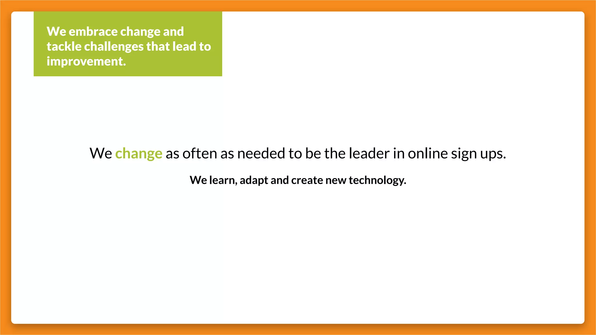 We embrace change and
tackle challenges that lead to
improvement.
We change as often as needed to be the leader in online sign ups.
We learn, adapt and create new technology.
 