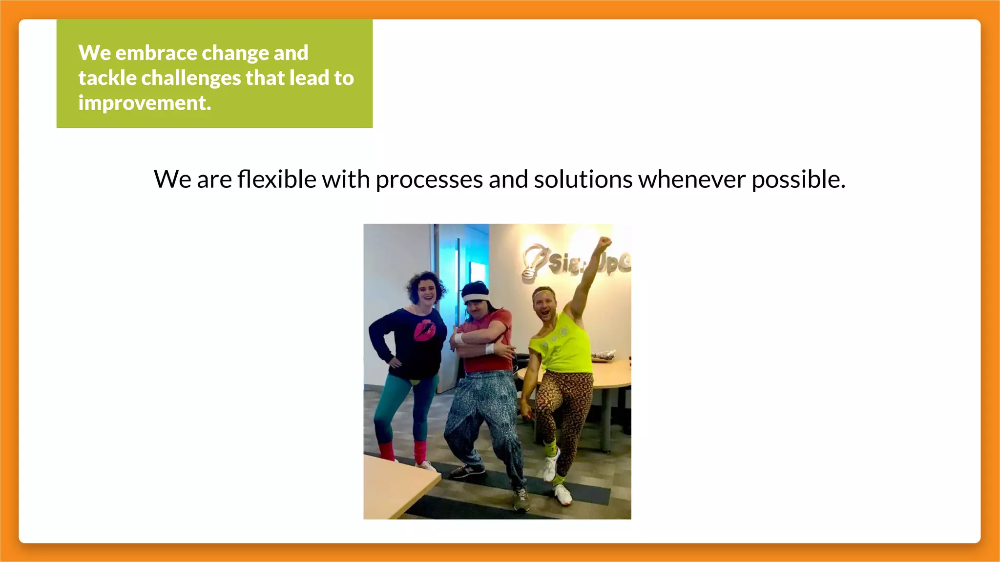 We embrace change and
tackle challenges that lead to
improvement.
We are flexible with processes and solutions whenever possible.
 