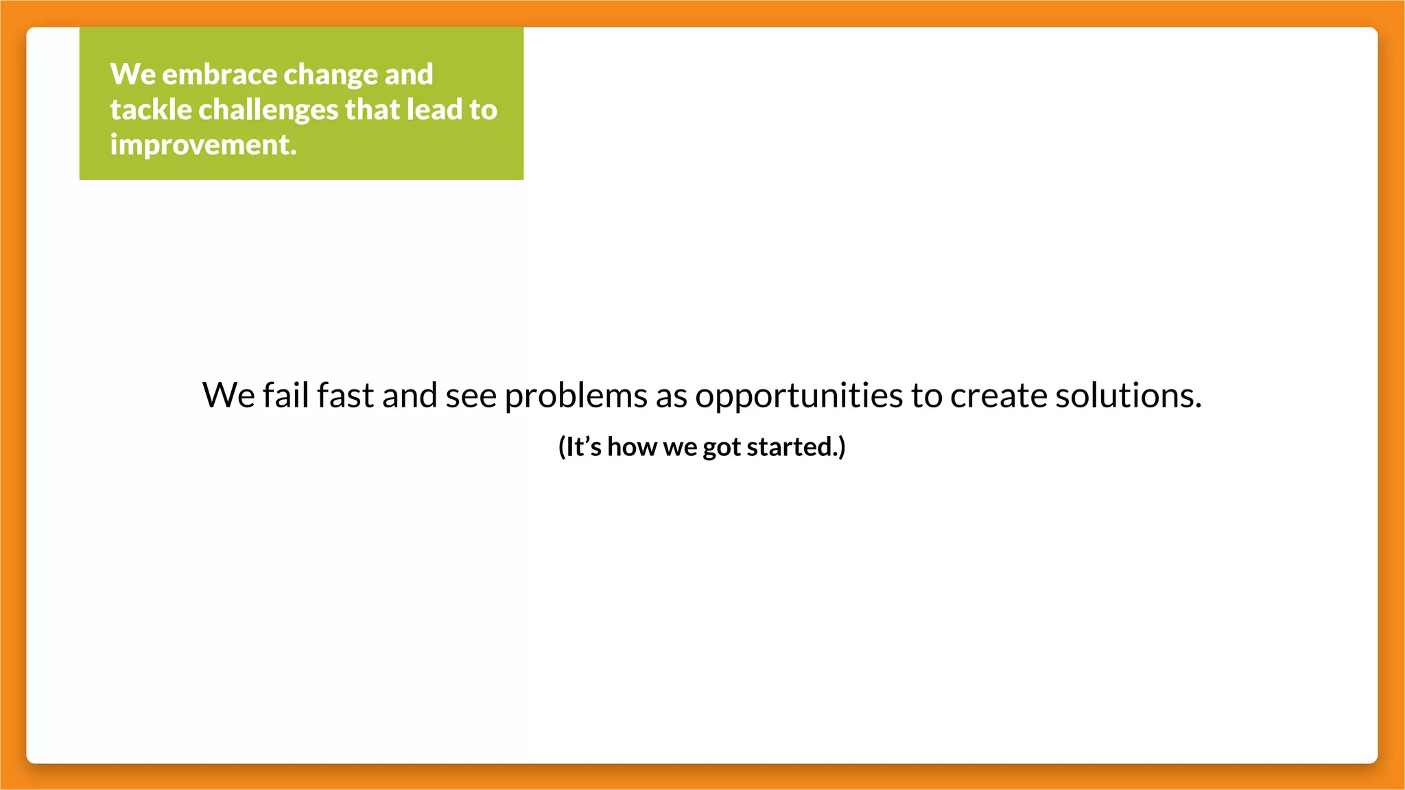 We embrace change and
tackle challenges that lead to
improvement.
We fail fast and see problems as opportunities to create solutions.
(It’s how we got started.)
 