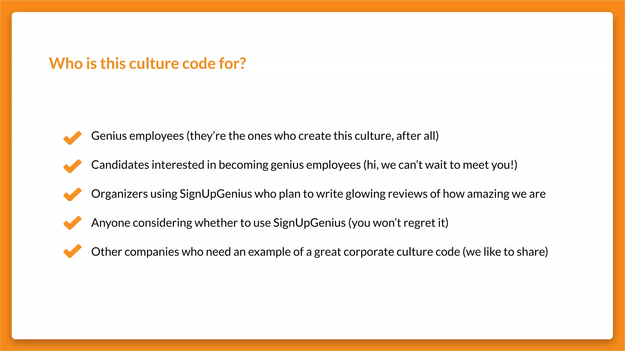 Who is this culture code for?
Genius employees (they’re the ones who create this culture, after all)
Candidates interested in becoming genius employees (hi, we can’t wait to meet you!)
Organizers using SignUpGenius who plan to write glowing reviews of how amazing we are
Anyone considering whether to use SignUpGenius (you won’t regret it)
Other companies who need an example of a great corporate culture code (we like to share)
 