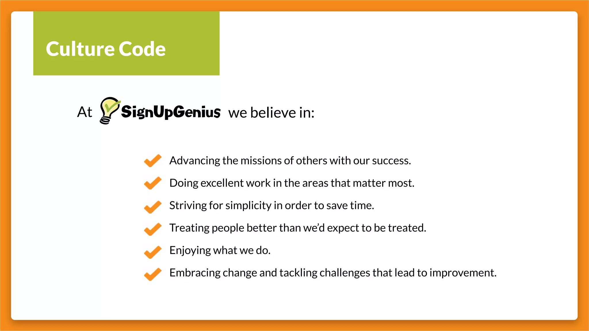 Culture Code
At we believe in:
Advancing the missions of others with our success.
Doing excellent work in the areas that matter most.
Striving for simplicity in order to save time.
Treating people better than we’d expect to be treated.
Enjoying what we do.
Embracing change and tackling challenges that lead to improvement.
 