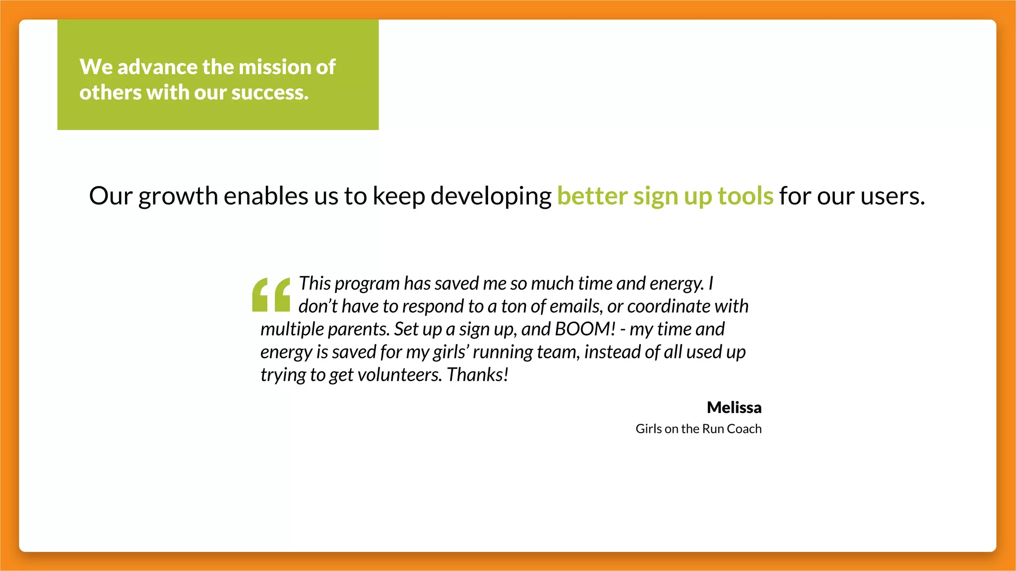 We advance the mission of
others with our success.
Our growth enables us to keep developing better sign up tools for our users.
“
		 This program has saved me so much time and energy. I 		
		 don’t have to respond to a ton of emails, or coordinate with
multiple parents. Set up a sign up, and BOOM! - my time and
energy is saved for my girls’ running team, instead of all used up
trying to get volunteers. Thanks!
Melissa
Girls on the Run Coach
 