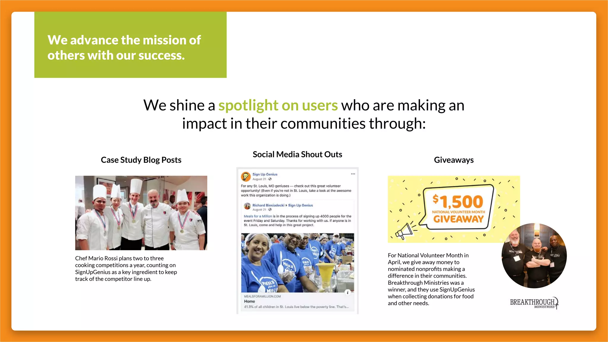 We advance the mission of
others with our success.
We shine a spotlight on users who are making an
impact in their communities through:
Giveaways
Social Media Shout Outs
Case Study Blog Posts
Chef Mario Rossi plans two to three
cooking competitions a year, counting on
SignUpGenius as a key ingredient to keep
track of the competitor line up.
For National Volunteer Month in
April, we give away money to
nominated nonprofits making a
difference in their communities.
Breakthrough Ministries was a
winner, and they use SignUpGenius
when collecting donations for food
and other needs.
 